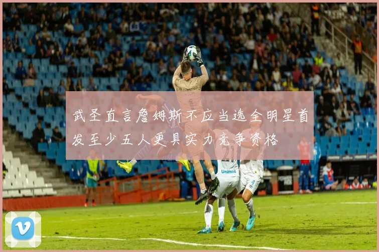 武圣直言詹姆斯不应当选全明星首发至少五人更具实力竞争资格
