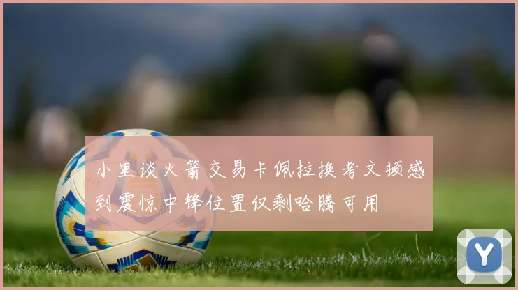 小里谈火箭交易卡佩拉换考文顿感到震惊中锋位置仅剩哈腾可用