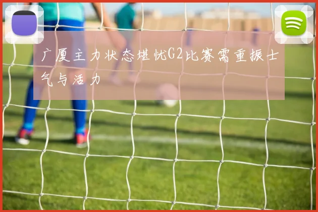 广厦主力状态堪忧G2比赛需重振士气与活力