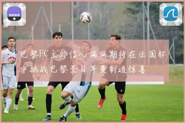 巴黎FC主帅信心满满期待在法国杯中挑战巴黎圣日耳曼制造惊喜