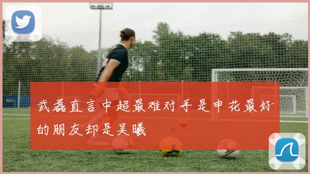 武磊直言中超最难对手是申花最好的朋友却是吴曦