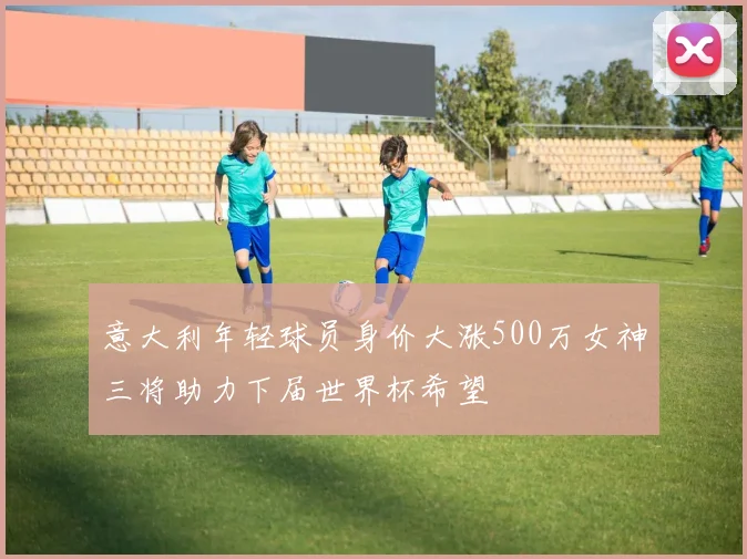 意大利年轻球员身价大涨500万女神三将助力下届世界杯希望