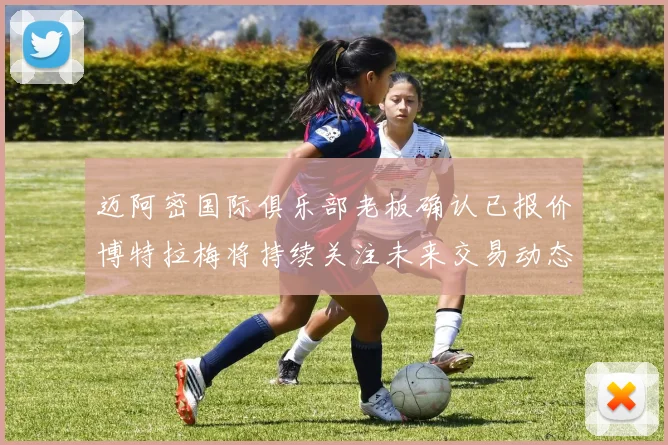 迈阿密国际俱乐部老板确认已报价博特拉梅将持续关注未来交易动态
