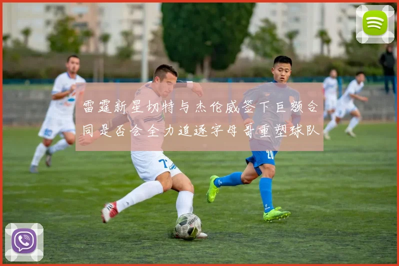 雷霆新星切特与杰伦威签下巨额合同是否会全力追逐字母哥重塑球队实力