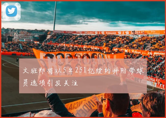 文班即将以5年251亿续约并附带球员选项引发关注