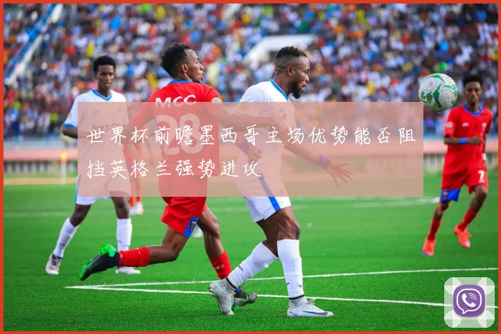 世界杯前瞻墨西哥主场优势能否阻挡英格兰强势进攻