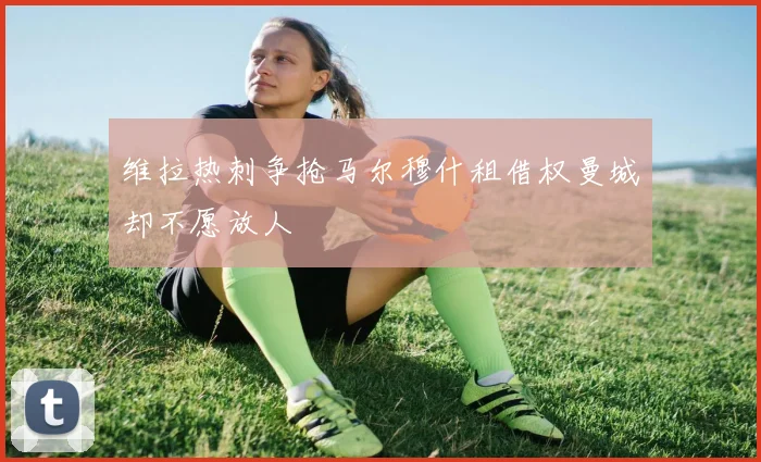 维拉热刺争抢马尔穆什租借权曼城却不愿放人