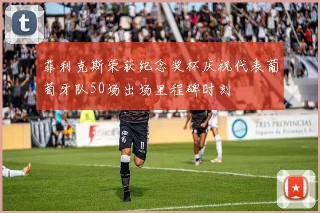 菲利克斯荣获纪念奖杯庆祝代表葡萄牙队50场出场里程碑时刻