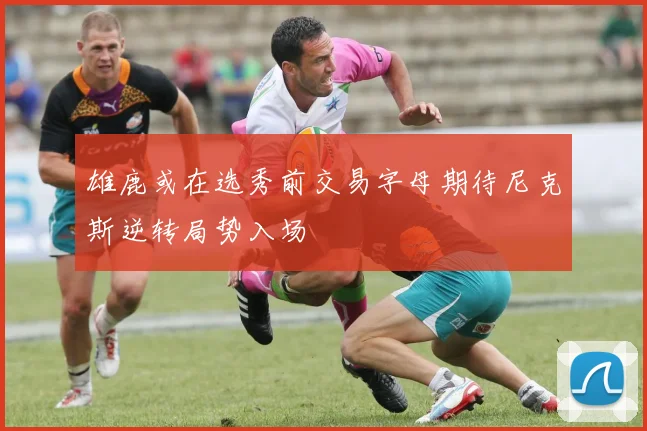雄鹿或在选秀前交易字母期待尼克斯逆转局势入场