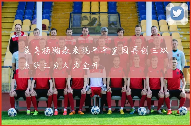 菜鸟杨瀚森表现平平奎因再创三双杰明三分火力全开
