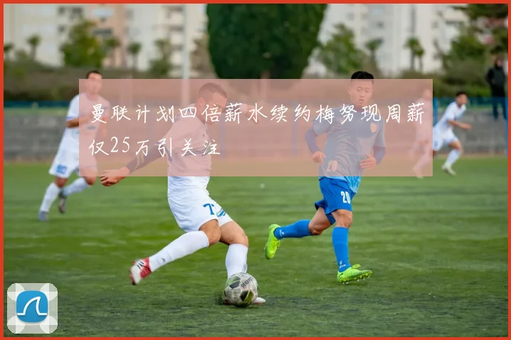 曼联计划四倍薪水续约梅努现周薪仅25万引关注