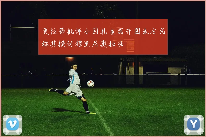 莫拉蒂批评小因扎吉离开国米方式称其模仿穆里尼奥拙劣