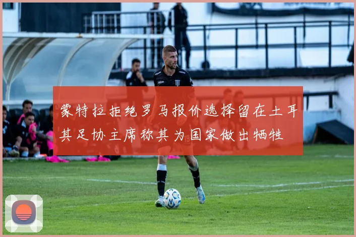 蒙特拉拒绝罗马报价选择留在土耳其足协主席称其为国家做出牺牲