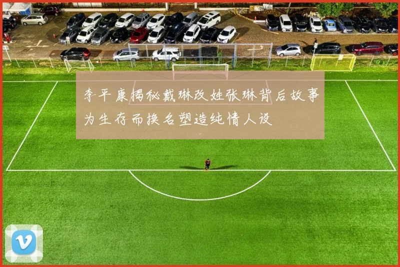 李平康揭秘戴琳改姓张琳背后故事为生存而换名塑造纯情人设