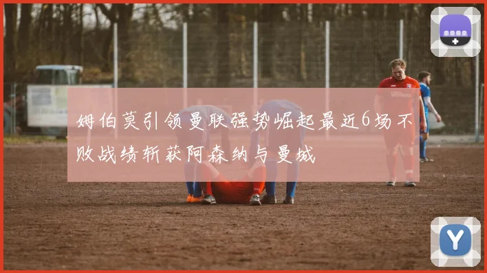 姆伯莫引领曼联强势崛起最近6场不败战绩斩获阿森纳与曼城