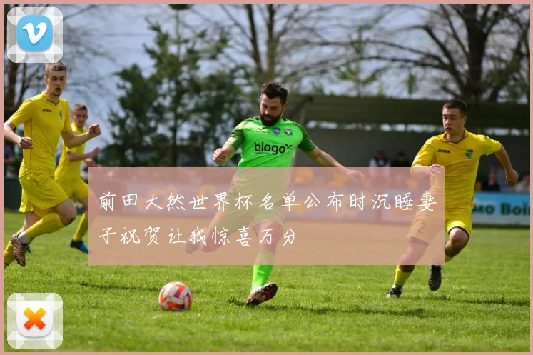 前田大然世界杯名单公布时沉睡妻子祝贺让我惊喜万分
