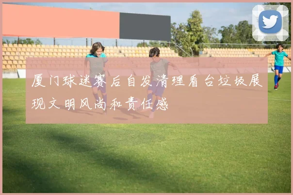 厦门球迷赛后自发清理看台垃圾展现文明风尚和责任感