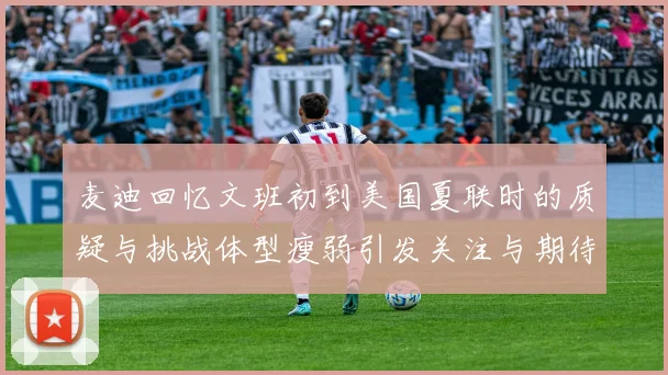 麦迪回忆文班初到美国夏联时的质疑与挑战体型瘦弱引发关注与期待