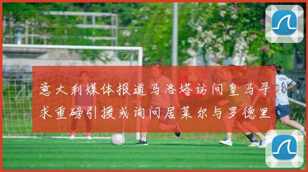 意大利媒体报道马洛塔访问皇马寻求重磅引援或询问居莱尔与罗德里戈