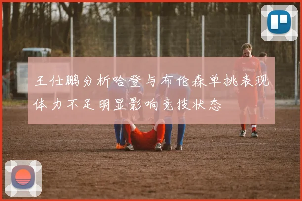 王仕鹏分析哈登与布伦森单挑表现体力不足明显影响竞技状态